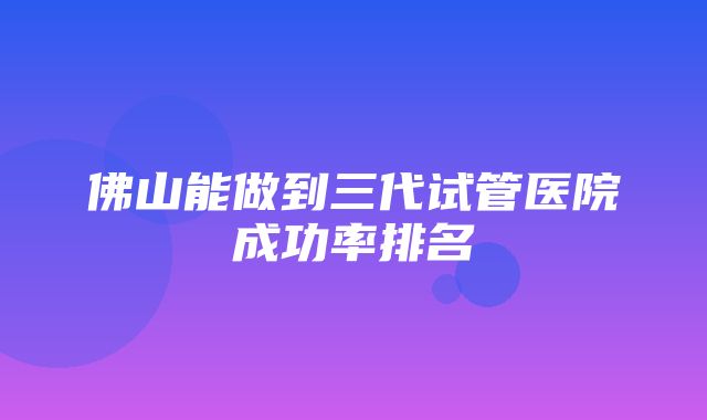 佛山能做到三代试管医院成功率排名