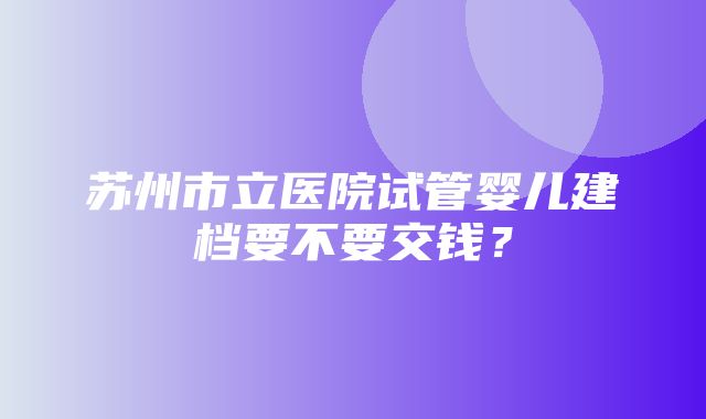 苏州市立医院试管婴儿建档要不要交钱？