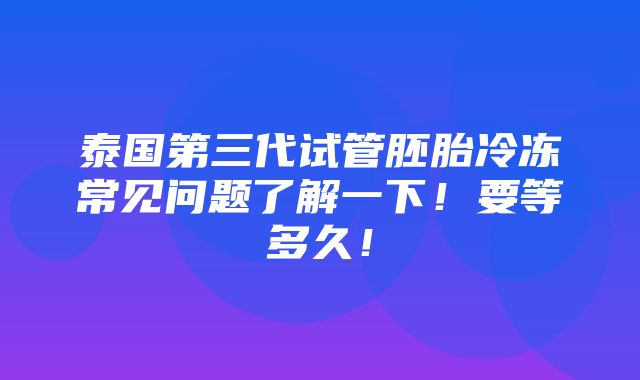 泰国第三代试管胚胎冷冻常见问题了解一下！要等多久！