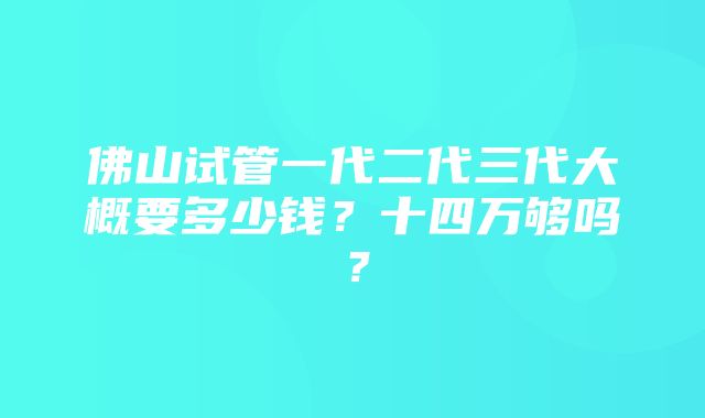 佛山试管一代二代三代大概要多少钱？十四万够吗？