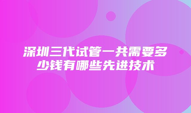 深圳三代试管一共需要多少钱有哪些先进技术