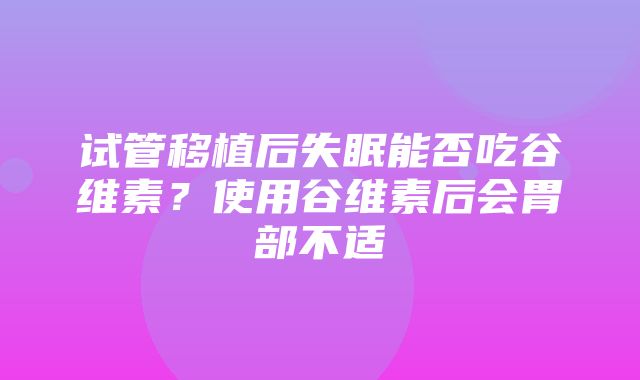 试管移植后失眠能否吃谷维素？使用谷维素后会胃部不适