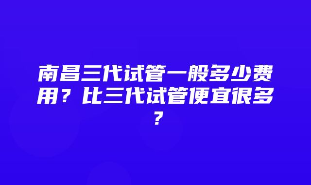 南昌三代试管一般多少费用？比三代试管便宜很多？