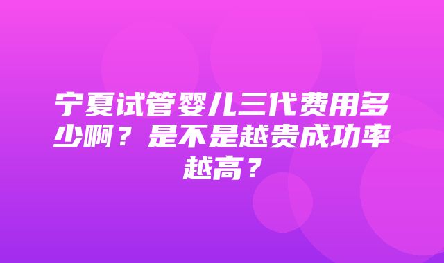 宁夏试管婴儿三代费用多少啊？是不是越贵成功率越高？