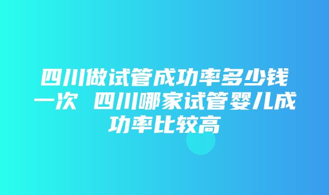 四川做试管成功率多少钱一次 四川哪家试管婴儿成功率比较高