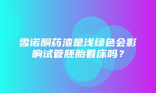 雪诺酮药渣是浅绿色会影响试管胚胎着床吗？