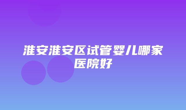 淮安淮安区试管婴儿哪家医院好