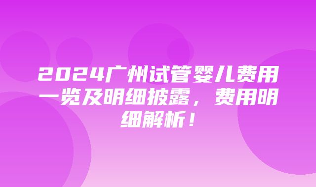 2024广州试管婴儿费用一览及明细披露，费用明细解析！