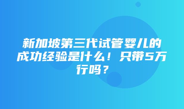 新加坡第三代试管婴儿的成功经验是什么！只带5万行吗？