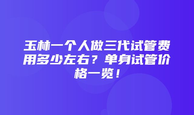 玉林一个人做三代试管费用多少左右？单身试管价格一览！