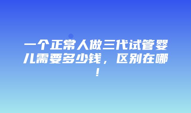 一个正常人做三代试管婴儿需要多少钱，区别在哪！