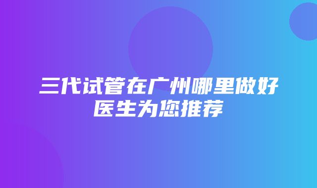 三代试管在广州哪里做好医生为您推荐