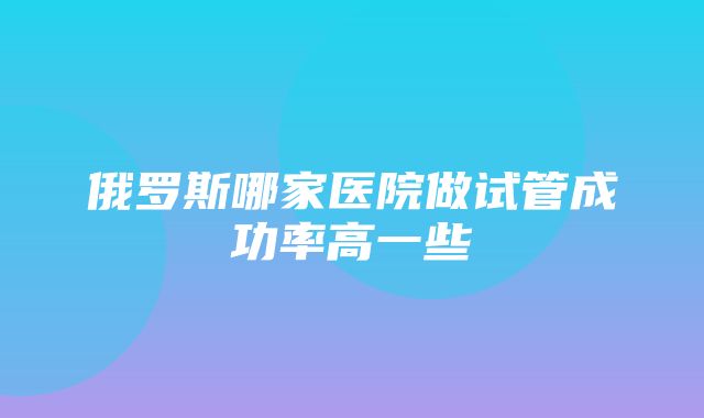 俄罗斯哪家医院做试管成功率高一些