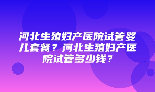 河北生殖妇产医院试管婴儿套餐？河北生殖妇产医院试管多少钱？