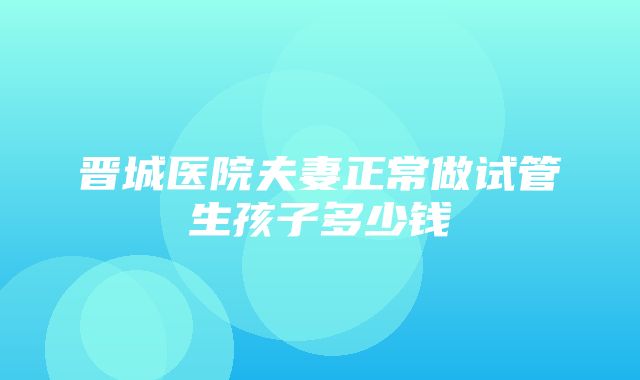 晋城医院夫妻正常做试管生孩子多少钱