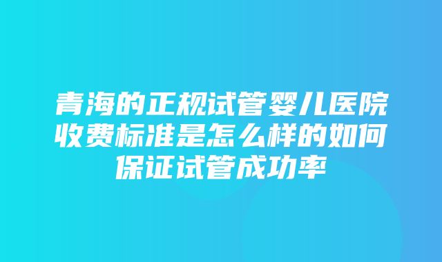 青海的正规试管婴儿医院收费标准是怎么样的如何保证试管成功率