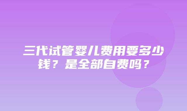 三代试管婴儿费用要多少钱？是全部自费吗？