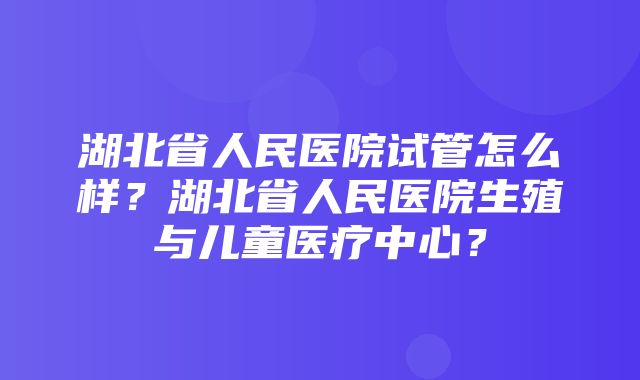 湖北省人民医院试管怎么样？湖北省人民医院生殖与儿童医疗中心？