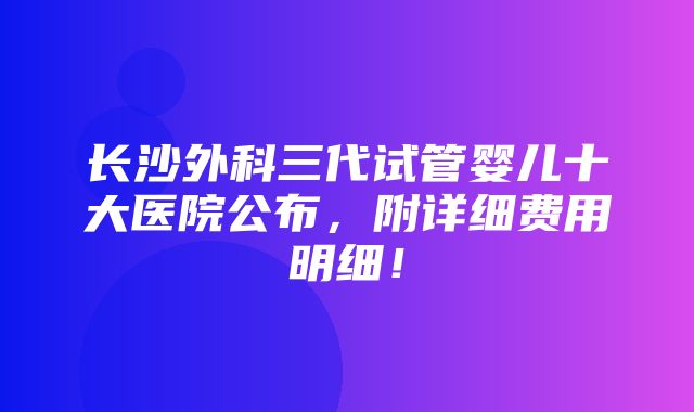 长沙外科三代试管婴儿十大医院公布，附详细费用明细！