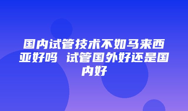 国内试管技术不如马来西亚好吗 试管国外好还是国内好