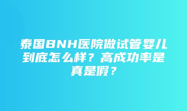 泰国BNH医院做试管婴儿到底怎么样？高成功率是真是假？