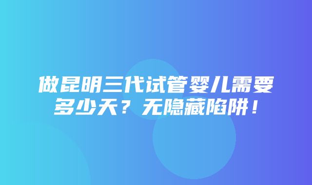 做昆明三代试管婴儿需要多少天？无隐藏陷阱！