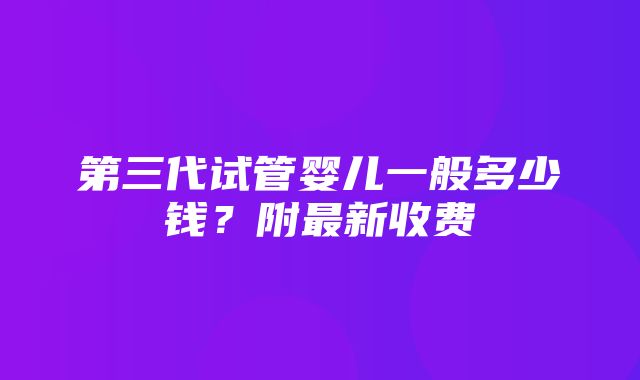 第三代试管婴儿一般多少钱？附最新收费