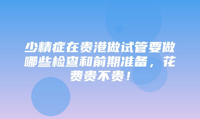 少精症在贵港做试管要做哪些检查和前期准备，花费贵不贵！