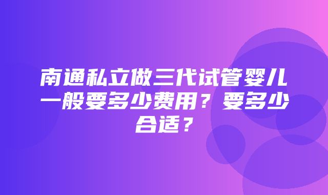 南通私立做三代试管婴儿一般要多少费用？要多少合适？