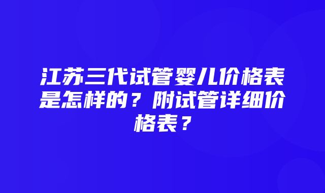 江苏三代试管婴儿价格表是怎样的？附试管详细价格表？