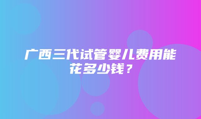 广西三代试管婴儿费用能花多少钱？