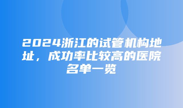 2024浙江的试管机构地址，成功率比较高的医院名单一览