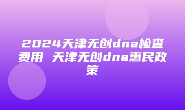 2024天津无创dna检查费用 天津无创dna惠民政策