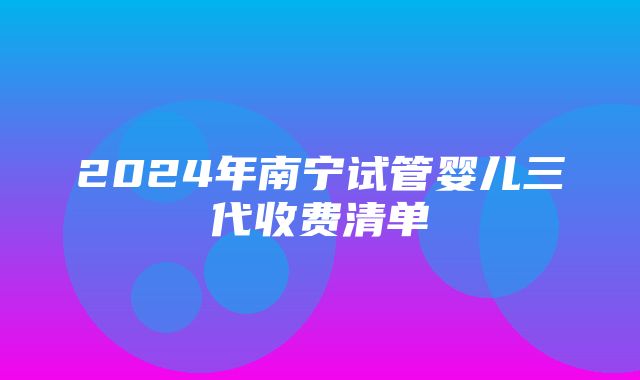 2024年南宁试管婴儿三代收费清单