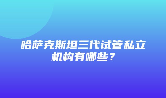 哈萨克斯坦三代试管私立机构有哪些？