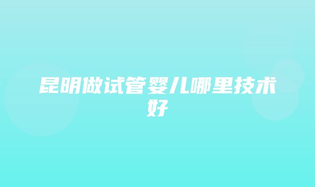 昆明做试管婴儿哪里技术好