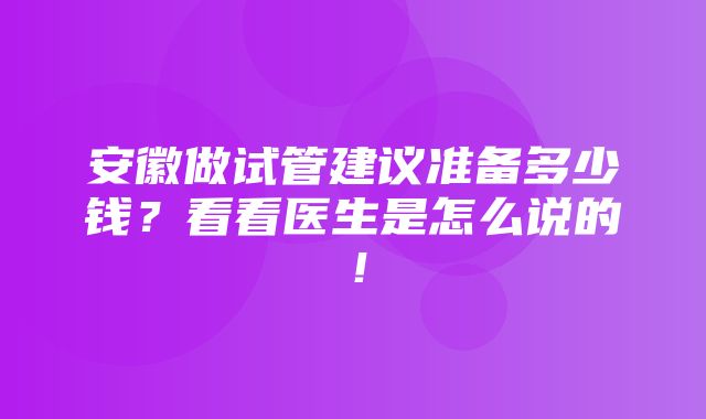 安徽做试管建议准备多少钱？看看医生是怎么说的！