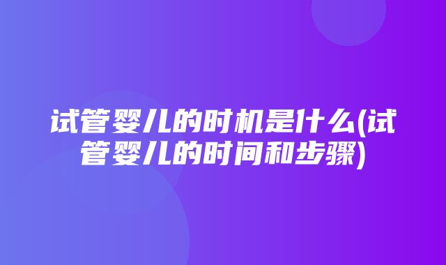 试管婴儿的时机是什么(试管婴儿的时间和步骤)