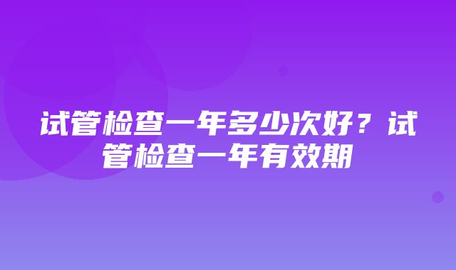 试管检查一年多少次好？试管检查一年有效期