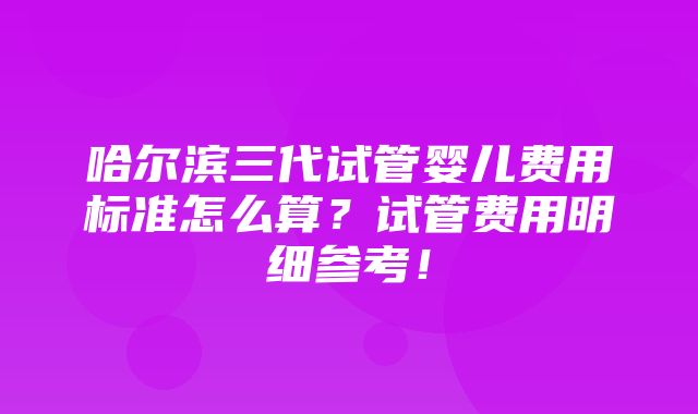 哈尔滨三代试管婴儿费用标准怎么算？试管费用明细参考！