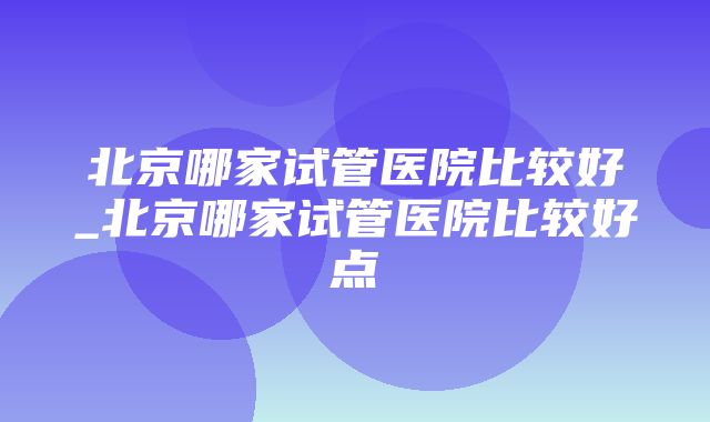 北京哪家试管医院比较好_北京哪家试管医院比较好点