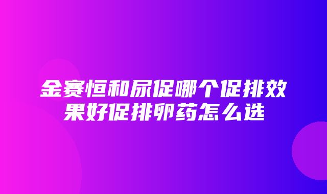 金赛恒和尿促哪个促排效果好促排卵药怎么选