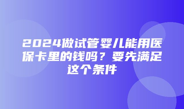 2024做试管婴儿能用医保卡里的钱吗？要先满足这个条件