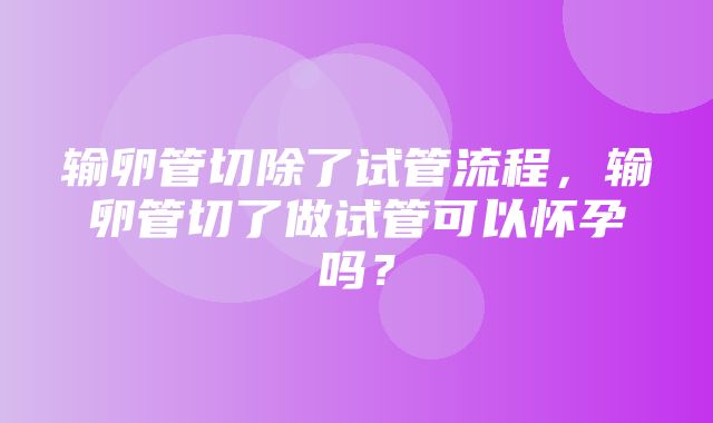 输卵管切除了试管流程，输卵管切了做试管可以怀孕吗？