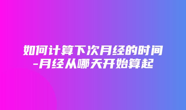 如何计算下次月经的时间-月经从哪天开始算起