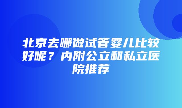 北京去哪做试管婴儿比较好呢？内附公立和私立医院推荐