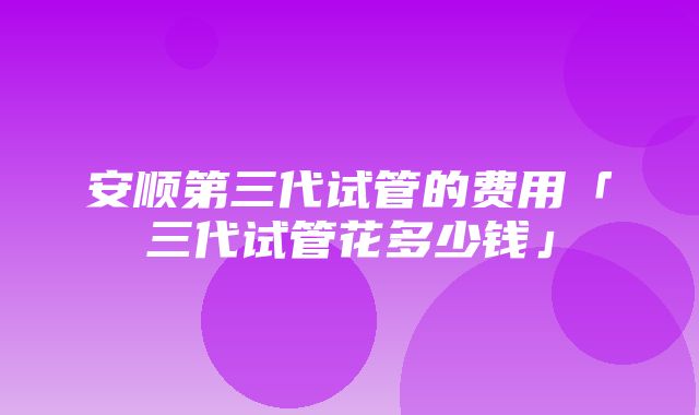 安顺第三代试管的费用「三代试管花多少钱」