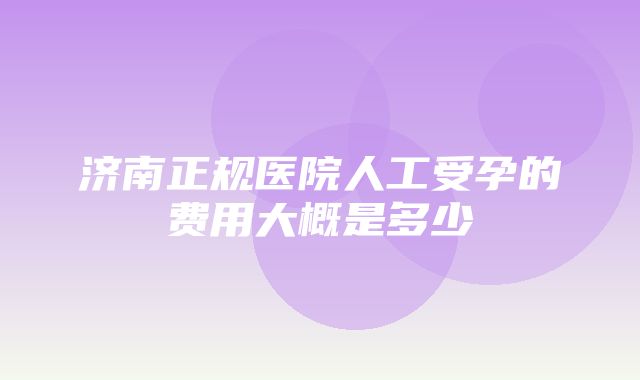 济南正规医院人工受孕的费用大概是多少