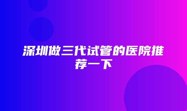 深圳做三代试管的医院推荐一下