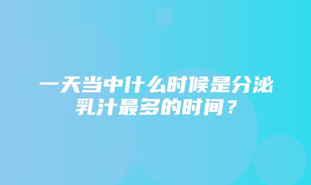 一天当中什么时候是分泌乳汁最多的时间？